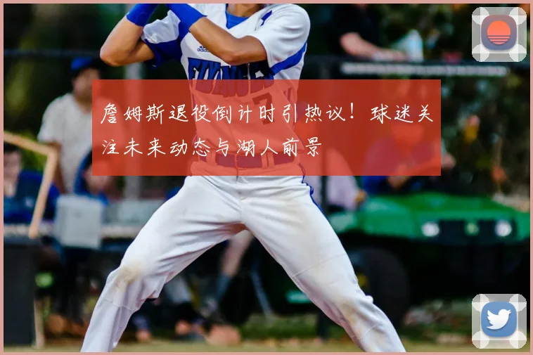 詹姆斯退役倒计时引热议！球迷关注未来动态与湖人前景
