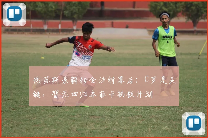 热苏斯亲解转会沙特幕后：C罗是关键，暂无回归本菲卡执教计划