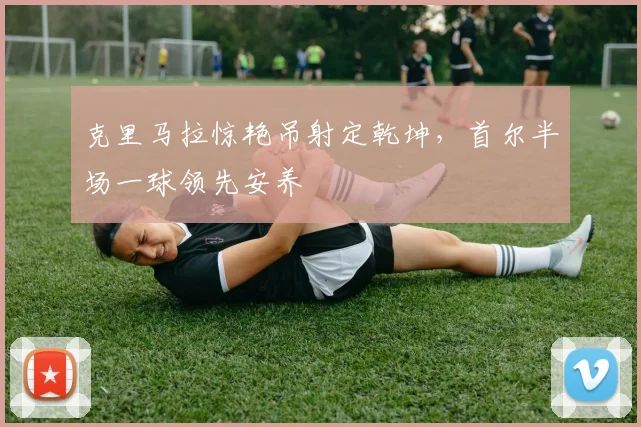 克里马拉惊艳吊射定乾坤，首尔半场一球领先安养