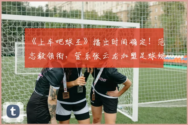 《上车吧球王》播出时间确定！范志毅领衔，管乐张云龙加盟足球综艺引期待