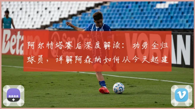 阿尔特塔赛后深度解读：功劳全归球员，详解阿森纳如何从今天起建立全新比赛标准