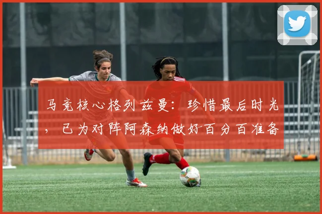 马竞核心格列兹曼:珍惜最后时光,已为对阵阿森纳做好百分百准备