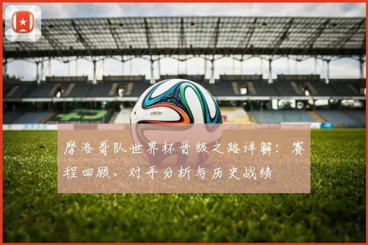摩洛哥队世界杯晋级之路详解：赛程回顾、对手分析与历史战绩